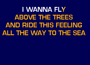 I WANNA FLY
ABOVE THE TREES
AND RIDE THIS FEELING
ALL THE WAY TO THE SEA