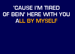 'CAUSE I'M TIRED
OF BEIN' HERE WITH YOU
ALL BY MYSELF