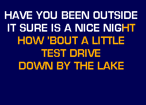 HAVE YOU BEEN OUTSIDE
IT SURE IS A NICE NIGHT
HOW 'BOUT A LITTLE
TEST DRIVE
DOWN BY THE LAKE
