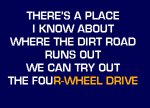 THERE'S A PLACE
I KNOW ABOUT
WHERE THE DIRT ROAD
RUNS OUT
WE CAN TRY OUT
THE FOUR-VVHEEL DRIVE