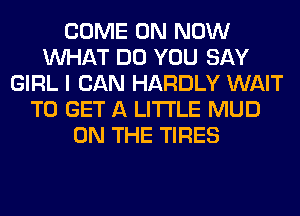 COME ON NOW
WHAT DO YOU SAY
GIRL I CAN HARDLY WAIT
TO GET A LITTLE MUD
ON THE TIRES