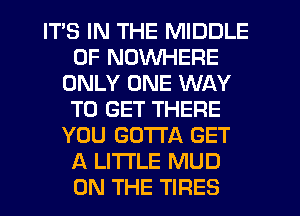 ITS IN THE MIDDLE
0F NOWHERE
ONLY ONE WAY
TO GET THERE
YOU GOTTA GET
A LITTLE MUD
ON THE TIRES