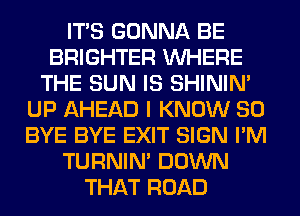 ITS GONNA BE
BRIGHTER WHERE
THE SUN IS SHINIM
UP AHEAD I KNOW SO
BYE BYE EXIT SIGN I'M
TURNIN' DOWN
THAT ROAD