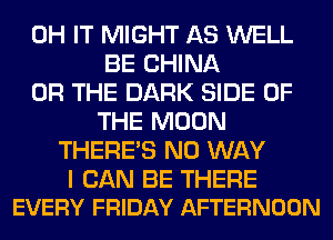 0H IT MIGHT AS WELL
BE CHINA
OR THE DARK SIDE OF
THE MOON
THERE'S NO WAY

I CAN BE THERE
EVERY FRIDAY AFTERNOON