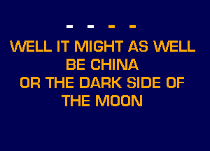 WELL IT MIGHT AS WELL
BE CHINA
OR THE DARK SIDE OF
THE MOON
