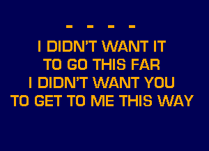 I DIDN'T WANT IT
TO GO THIS FAR
I DIDN'T WANT YOU
TO GET TO ME THIS WAY