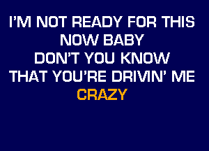 I'M NOT READY FOR THIS
NOW BABY
DON'T YOU KNOW
THAT YOU'RE DRIVIM ME
CRAZY