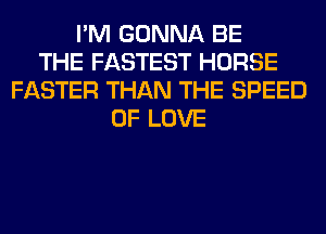 I'M GONNA BE
THE FASTEST HORSE
FASTER THAN THE SPEED
OF LOVE