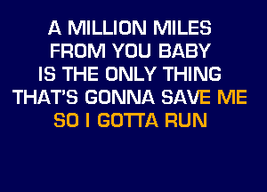 A MILLION MILES
FROM YOU BABY
IS THE ONLY THING
THAT'S GONNA SAVE ME
SO I GOTTA RUN