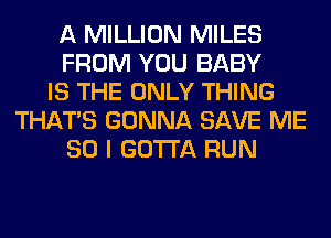 A MILLION MILES
FROM YOU BABY
IS THE ONLY THING
THAT'S GONNA SAVE ME
SO I GOTTA RUN