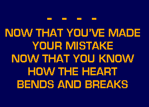 NOW THAT YOU'VE MADE
YOUR MISTAKE
NOW THAT YOU KNOW
HOW THE HEART
BENDS AND BREAKS