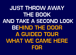 JUST THROW AWAY

THE BOOK
AND TAKE A SECOND LOOK

BEHIND THE DOOR
A GUIDED TOUR
WHAT WE CAME HERE
FOR