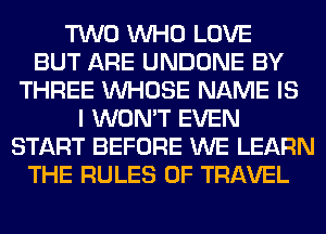 TWO WHO LOVE
BUT ARE UNDONE BY
THREE WHOSE NAME IS
I WON'T EVEN
START BEFORE WE LEARN
THE RULES OF TRAVEL