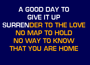 A GOOD DAY TO
GIVE IT UP
SURRENDER TO THE LOVE
N0 MAP TO HOLD
NO WAY TO KNOW
THAT YOU ARE HOME