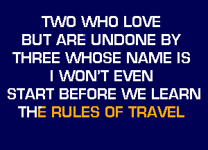 TWO WHO LOVE
BUT ARE UNDONE BY
THREE WHOSE NAME IS
I WON'T EVEN
START BEFORE WE LEARN
THE RULES OF TRAVEL