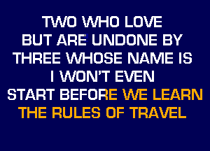 TWO WHO LOVE
BUT ARE UNDONE BY
THREE WHOSE NAME IS
I WON'T EVEN
START BEFORE WE LEARN
THE RULES OF TRAVEL