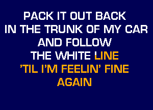 PACK IT OUT BACK
IN THE TRUNK OF MY CAR
AND FOLLOW
THE WHITE LINE
'TIL I'M FEELIM FINE
AGAIN