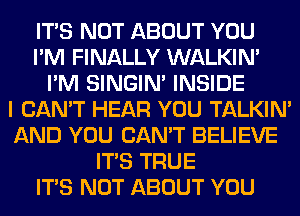 ITS NOT ABOUT YOU
I'M FINALLY WALKIM
I'M SINGIM INSIDE
I CAN'T HEAR YOU TALKIN'
AND YOU CAN'T BELIEVE
ITS TRUE
ITS NOT ABOUT YOU