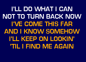 I'LL DO INHAT I CAN
NOT TO TURN BACK NOW
I'VE COME THIS FAR
AND I KNOW SOMEHOW
I'LL KEEP ON LOOKIN'
'TIL I FIND ME AGAIN