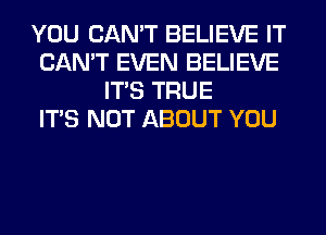 YOU CAN'T BELIEVE IT
CAN'T EVEN BELIEVE
ITS TRUE
ITS NOT ABOUT YOU