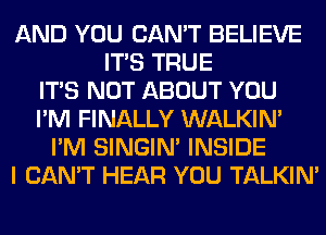 AND YOU CAN'T BELIEVE
ITS TRUE
ITS NOT ABOUT YOU
I'M FINALLY WALKIM
I'M SINGIM INSIDE
I CAN'T HEAR YOU TALKIN'