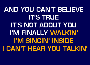 AND YOU CAN'T BELIEVE
ITS TRUE
ITS NOT ABOUT YOU
I'M FINALLY WALKIM
I'M SINGIM INSIDE
I CAN'T HEAR YOU TALKIN'