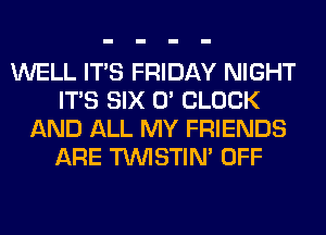 WELL ITS FRIDAY NIGHT
ITS SIX 0' CLOCK
AND ALL MY FRIENDS
ARE TUVISTIM OFF