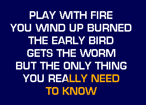 PLAY WITH FIRE
YOU WIND UP BURNED
THE EARLY BIRD
GETS THE WORM
BUT THE ONLY THING
YOU REALLY NEED
TO KNOW