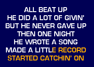 ALL BEAT UP
HE DID A LOT OF GIVINA
BUT HE NEVER GAVE UP
THEN ONE NIGHT
HE WROTE A SONG
MADE A LITTLE RECORD
STARTED CATCHIN' 0N