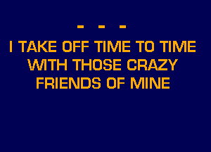 I TAKE OFF TIME TO TIME
WITH THOSE CRAZY
FRIENDS OF MINE