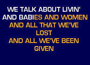 WE TALK ABOUT LIVIN'
AND BABIES AND WOMEN
AND ALL THAT WE'VE
LOST
AND ALL WE'VE BEEN
GIVEN