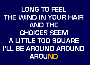 LONG T0 FEEL
THE WIND IN YOUR HAIR
AND THE
CHOICES SEEM
A LITTLE T00 SQUARE
I'LL BE AROUND AROUND
AROUND