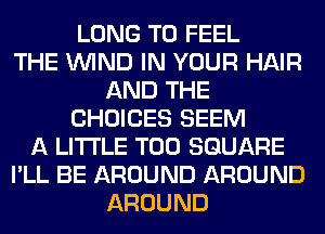 LONG T0 FEEL
THE WIND IN YOUR HAIR
AND THE
CHOICES SEEM
A LITTLE T00 SQUARE
I'LL BE AROUND AROUND
AROUND