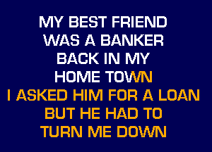 MY BEST FRIEND
WAS A BANKER
BACK IN MY
HOME TOWN
I ASKED HIM FOR A LOAN
BUT HE HAD TO
TURN ME DOWN