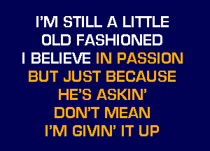 I'M STILL A LITTLE
OLD FASHIONED
I BELIEVE IN PASSION
BUT JUST BECAUSE
HE'S ASKIN'
DON'T MEAN
PM GIVIN' IT UP