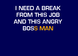 I NEED A BREAK
FROM THIS JOB
AND THIS ANGRY

BOSS MAN