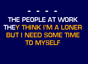 THE PEOPLE AT WORK
THEY THINK I'M A LONER
BUT I NEED SOME TIME
TO MYSELF