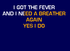 I GOT THE FEVER
AND I NEED A BREATHER
AGAIN
YES I DO