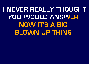 I NEVER REALLY THOUGHT
YOU WOULD ANSWER
NOW ITS A BIG
BLOWN UP THING