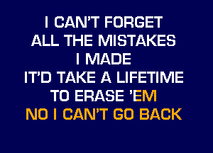 I CANT FORGET
ALL THE MISTAKES
I MADE
IT'D TAKE A LIFETIME
T0 ERASE 'EM
NO I CAN'T GO BACK