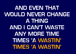 AND EVEN THAT
WOULD NEVER CHANGE
A THING
AND I CAN'T WASTE
ANY MORE TIME
TIMES 'A WASTIN'
TIMES 'A WASTIN'