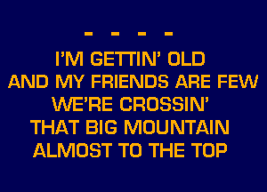 I'M GE'I'I'IM OLD
AND MY FRIENDS ARE FEW

WERE CROSSIN'
THAT BIG MOUNTAIN
ALMOST TO THE TOP