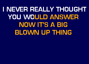 I NEVER REALLY THOUGHT
YOU WOULD ANSWER
NOW ITS A BIG
BLOWN UP THING