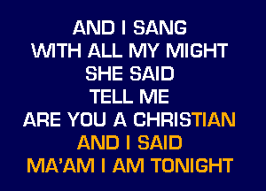 AND I SANG
INITH ALL MY MIGHT
SHE SAID
TELL ME
ARE YOU A CHRISTIAN
AND I SAID
MA'AM I AM TONIGHT