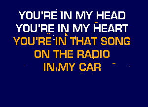 YOU RE 'IN MY HEAD
YOU RE IN MY HEART
YOU RE IN THAT SONG

ON THE RADIO
IN.MY pAR -