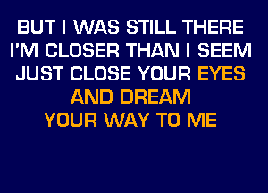 BUT I WAS STILL THERE
I'M CLOSER THAN I SEEM
JUST CLOSE YOUR EYES
AND DREAM
YOUR WAY TO ME