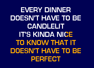 EVERY DINNER
DOESN'T HAVE TO BE
CANDLELIT
ITS KINDA NICE
TO KNOW THAT IT
DOESN'T HAVE TO BE
PERFECT