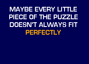 MAYBE EVERY LITI'LE

PIECE OF THE PUZZLE

DOESN'T ALWAYS FIT
PERFECTLY