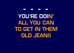 YOU'RE DOIN'
ALL YOU CAN

TO GET IN THEM
OLD JEANS