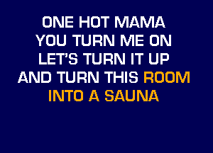 ONE HOT MAMA
YOU TURN ME ON
LET'S TURN IT UP

AND TURN THIS ROOM
INTO A SAUNA